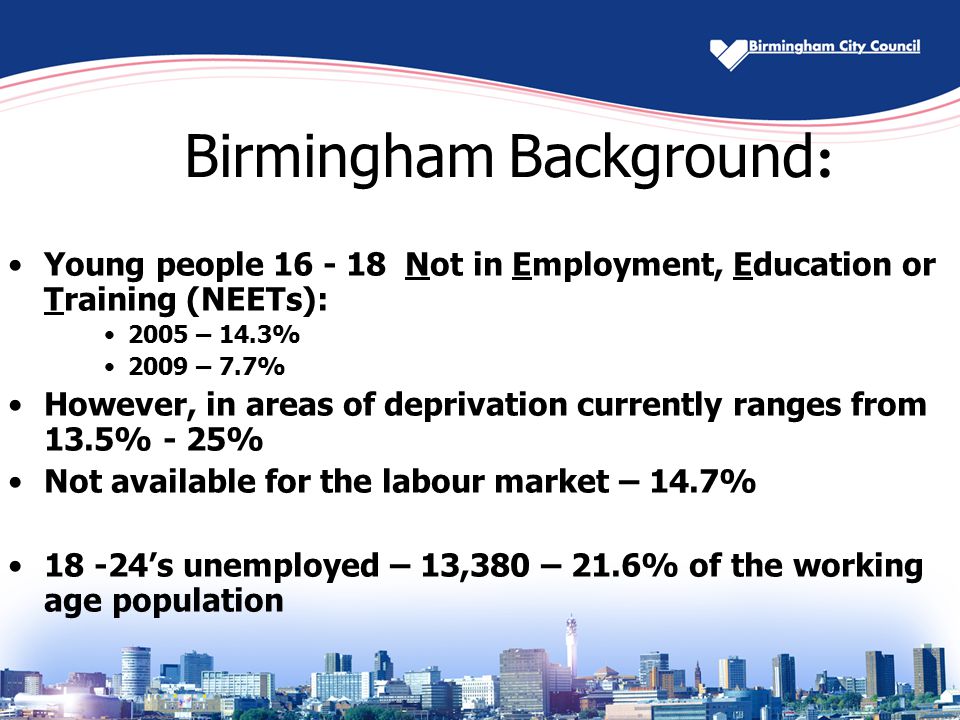 Birmingham Background : Young people Not in Employment, Education or Training (NEETs): 2005 – 14.3% 2009 – 7.7% However, in areas of deprivation currently ranges from 13.5% - 25% Not available for the labour market – 14.7% ’s unemployed – 13,380 – 21.6% of the working age population