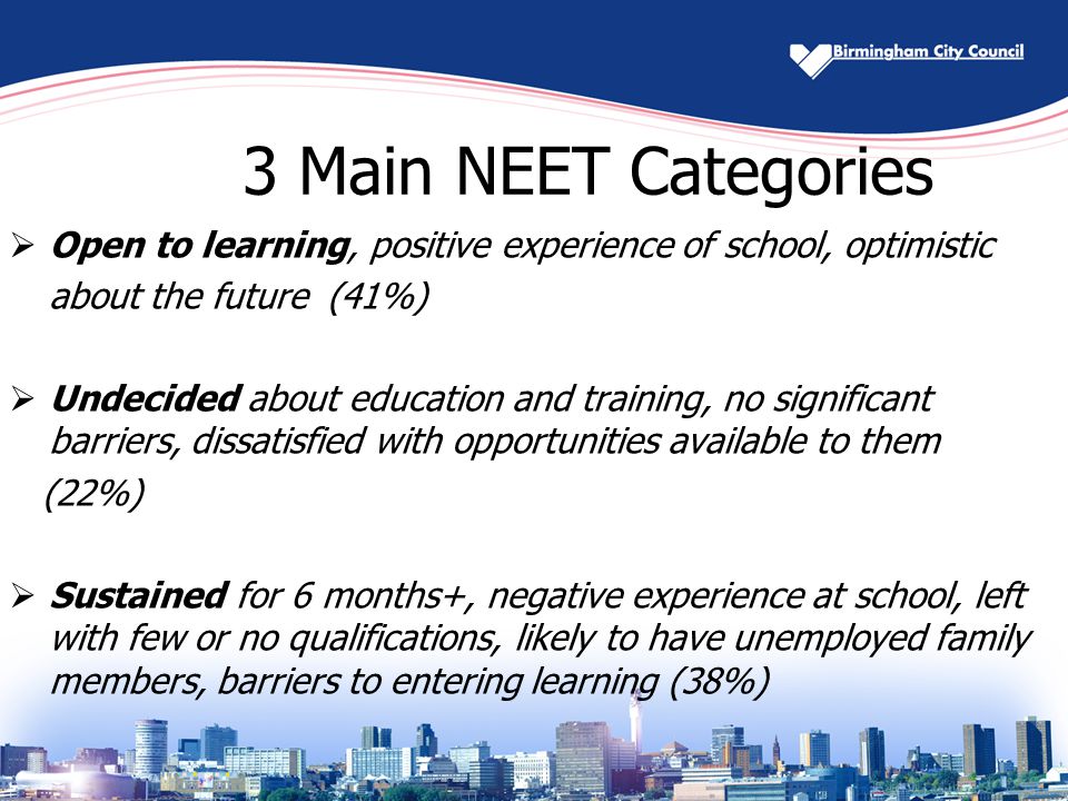 3 Main NEET Categories  Open to learning, positive experience of school, optimistic about the future (41%)  Undecided about education and training, no significant barriers, dissatisfied with opportunities available to them (22%)  Sustained for 6 months+, negative experience at school, left with few or no qualifications, likely to have unemployed family members, barriers to entering learning (38%)