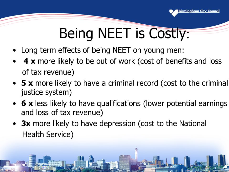 Being NEET is Costly : Long term effects of being NEET on young men: 4 x more likely to be out of work (cost of benefits and loss of tax revenue) 5 x more likely to have a criminal record (cost to the criminal justice system) 6 x less likely to have qualifications (lower potential earnings and loss of tax revenue) 3x more likely to have depression (cost to the National Health Service)