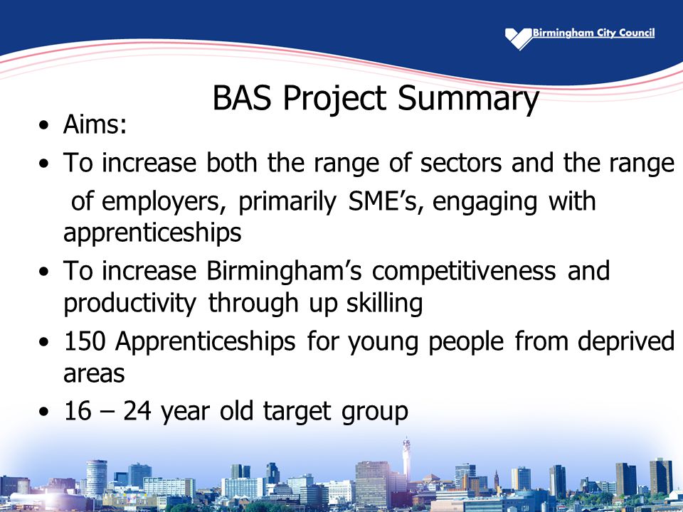 BAS Project Summary Aims: To increase both the range of sectors and the range of employers, primarily SME’s, engaging with apprenticeships To increase Birmingham’s competitiveness and productivity through up skilling 150 Apprenticeships for young people from deprived areas 16 – 24 year old target group