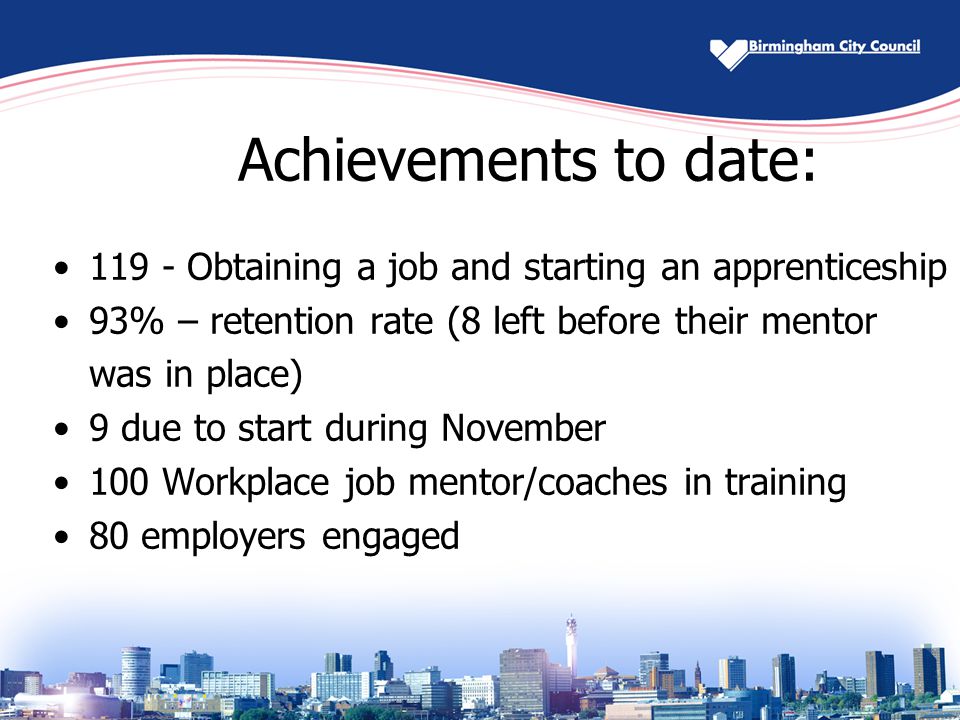 Achievements to date: Obtaining a job and starting an apprenticeship 93% – retention rate (8 left before their mentor was in place) 9 due to start during November 100 Workplace job mentor/coaches in training 80 employers engaged
