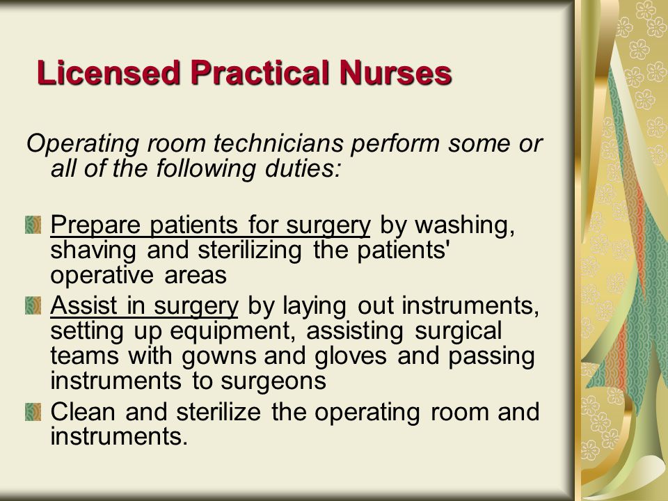Licensed Practical Nurses Operating room technicians perform some or all of the following duties: Prepare patients for surgery by washing, shaving and sterilizing the patients operative areas Assist in surgery by laying out instruments, setting up equipment, assisting surgical teams with gowns and gloves and passing instruments to surgeons Clean and sterilize the operating room and instruments.