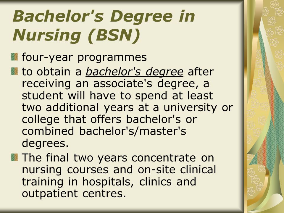 Bachelor s Degree in Nursing (BSN) four-year programmes to obtain a bachelor s degree after receiving an associate s degree, a student will have to spend at least two additional years at a university or college that offers bachelor s or combined bachelor s/master s degrees.