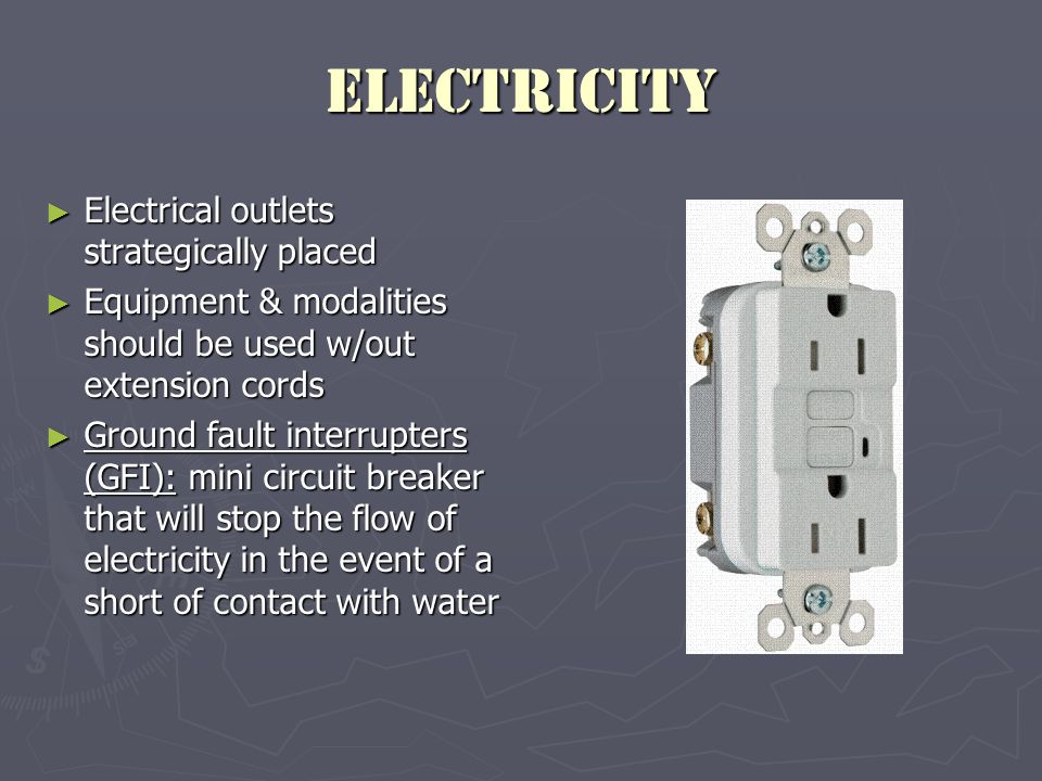 Electricity ► Electrical outlets strategically placed ► Equipment & modalities should be used w/out extension cords ► Ground fault interrupters (GFI): mini circuit breaker that will stop the flow of electricity in the event of a short of contact with water
