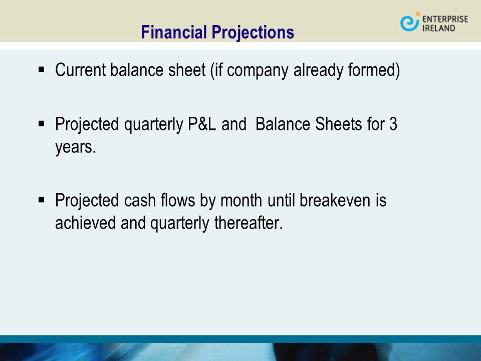 Financial Projections  Current balance sheet (if company already formed)  Projected quarterly P&L and Balance Sheets for 3 years.