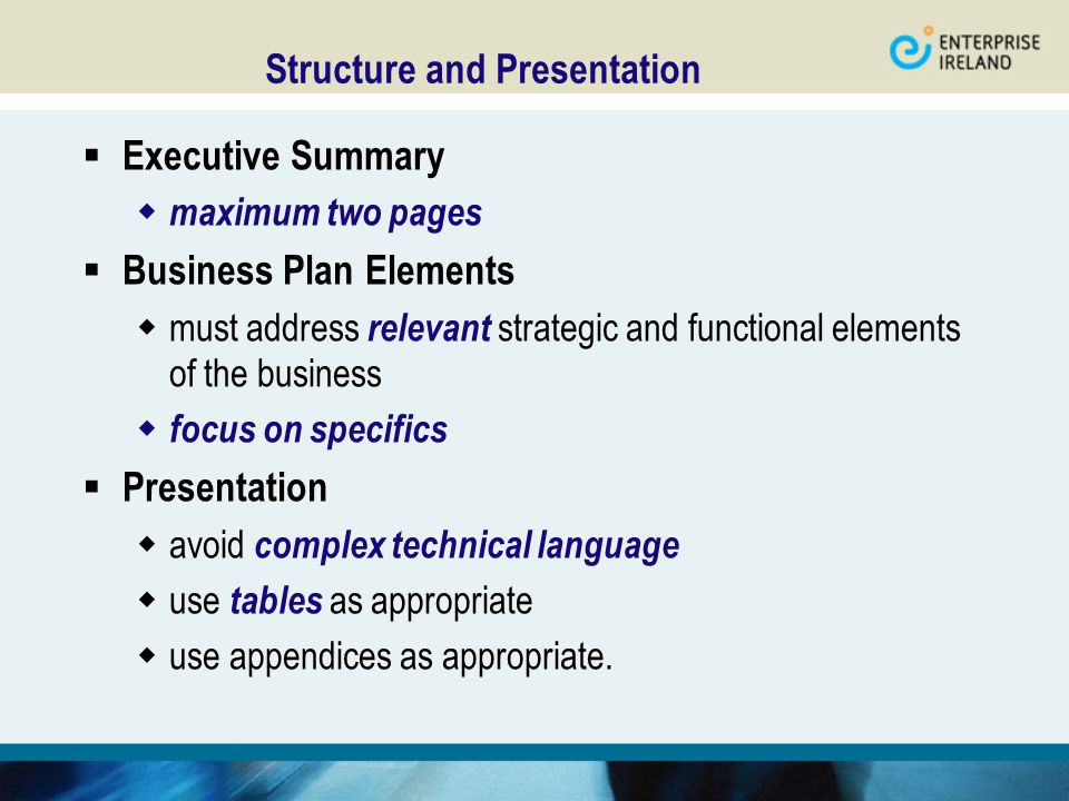 Structure and Presentation  Executive Summary  maximum two pages  Business Plan Elements  must address relevant strategic and functional elements of the business  focus on specifics  Presentation  avoid complex technical language  use tables as appropriate  use appendices as appropriate.