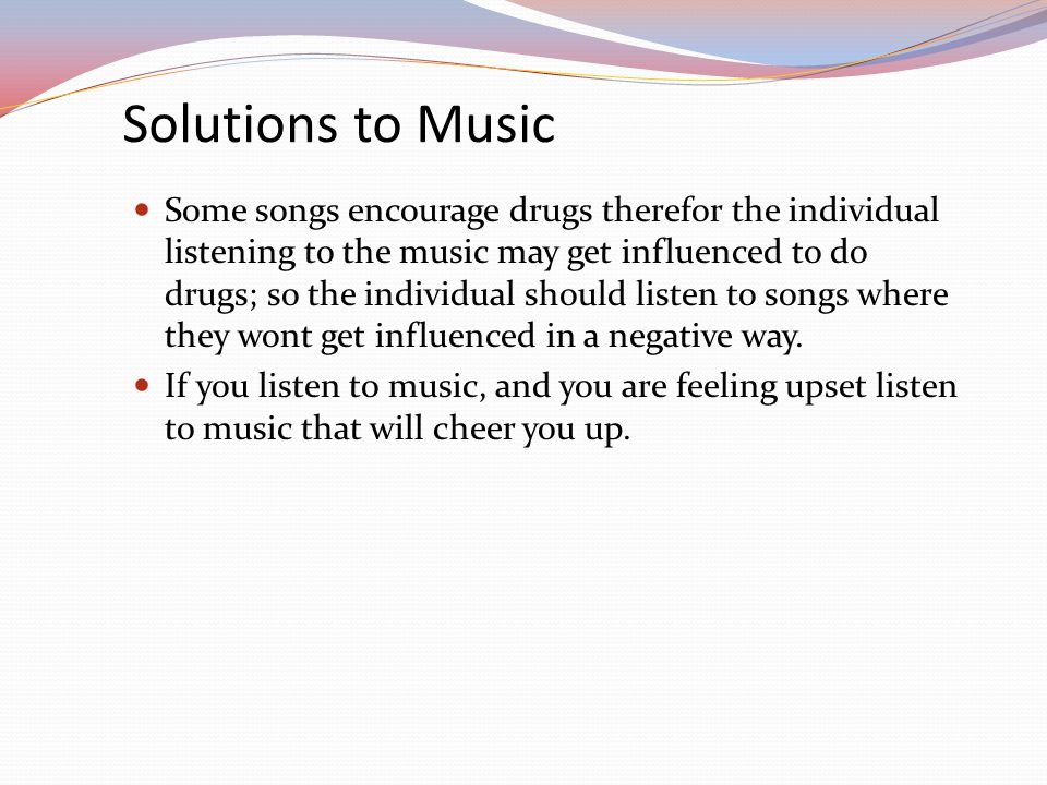 Solutions to Music Some songs encourage drugs therefor the individual listening to the music may get influenced to do drugs; so the individual should listen to songs where they wont get influenced in a negative way.
