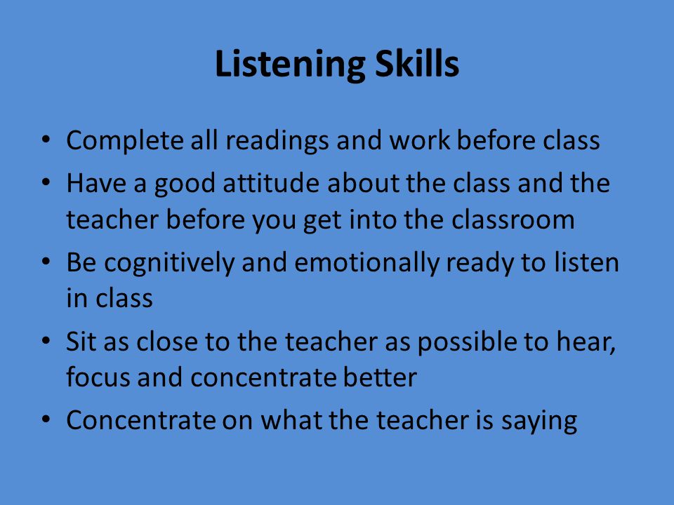 Complete all readings and work before class Have a good attitude about the class and the teacher before you get into the classroom Be cognitively and emotionally ready to listen in class Sit as close to the teacher as possible to hear, focus and concentrate better Concentrate on what the teacher is saying
