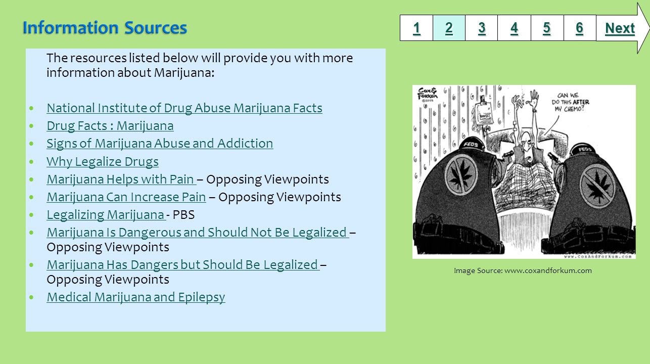 The resources listed below will provide you with more information about Marijuana: National Institute of Drug Abuse Marijuana Facts Drug Facts : Marijuana Signs of Marijuana Abuse and Addiction Why Legalize Drugs Marijuana Helps with Pain – Opposing Viewpoints Marijuana Helps with Pain Marijuana Can Increase Pain – Opposing Viewpoints Marijuana Can Increase Pain Legalizing Marijuana - PBS Legalizing Marijuana Marijuana Is Dangerous and Should Not Be Legalized – Opposing Viewpoints Marijuana Is Dangerous and Should Not Be Legalized Marijuana Has Dangers but Should Be Legalized – Opposing Viewpoints Marijuana Has Dangers but Should Be Legalized Medical Marijuana and Epilepsy Next Image Source: