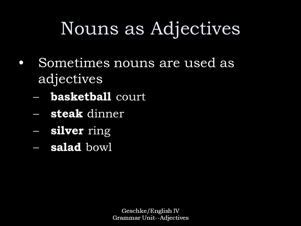 Geschke/English IV Grammar Unit--Adjectives Nouns as Adjectives Sometimes nouns are used as adjectives – basketball court – steak dinner – silver ring – salad bowl