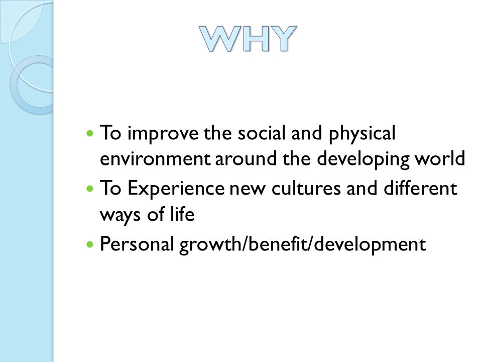 To improve the social and physical environment around the developing world To Experience new cultures and different ways of life Personal growth/benefit/development