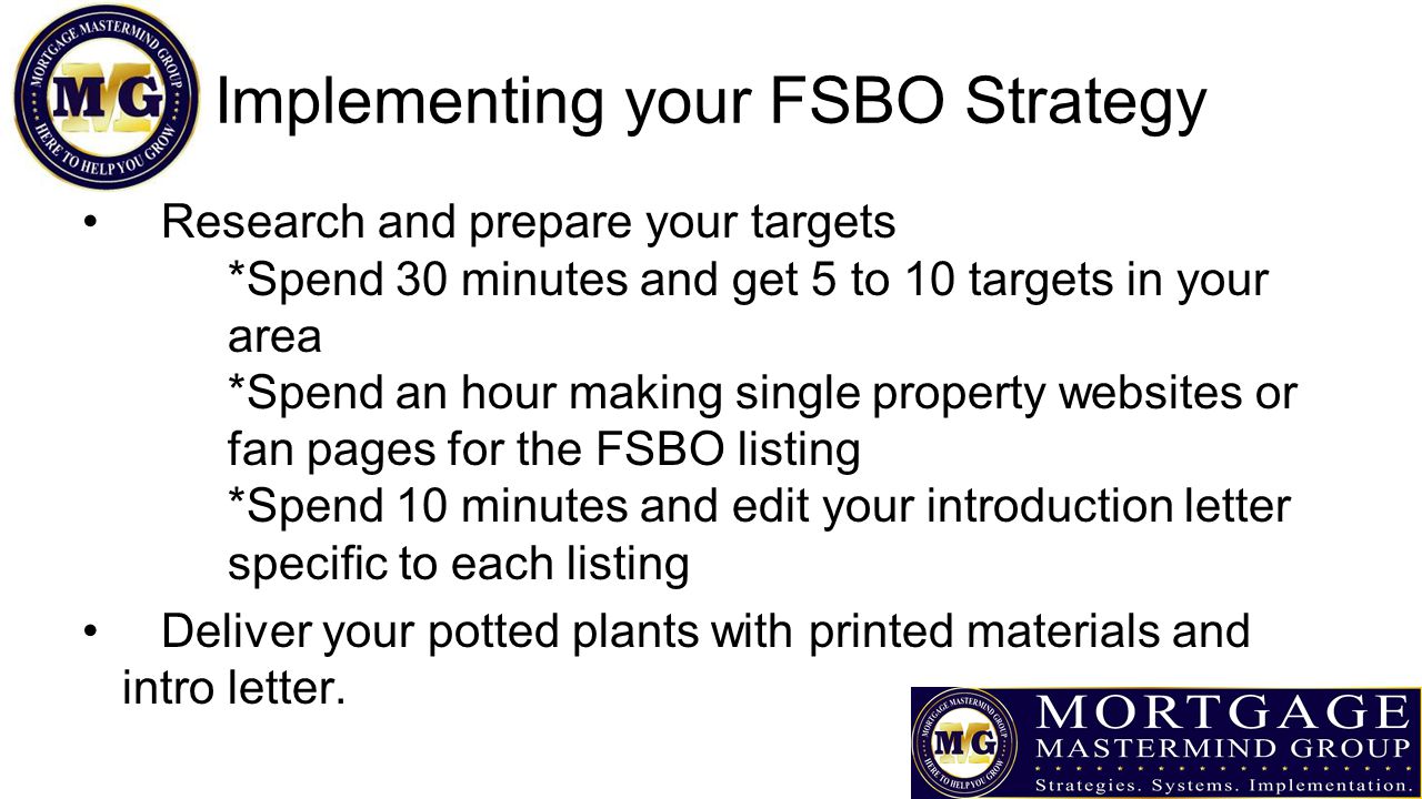 Implementing your FSBO Strategy Research and prepare your targets *Spend 30 minutes and get 5 to 10 targets in your area *Spend an hour making single property websites or fan pages for the FSBO listing *Spend 10 minutes and edit your introduction letter specific to each listing Deliver your potted plants with printed materials and intro letter.
