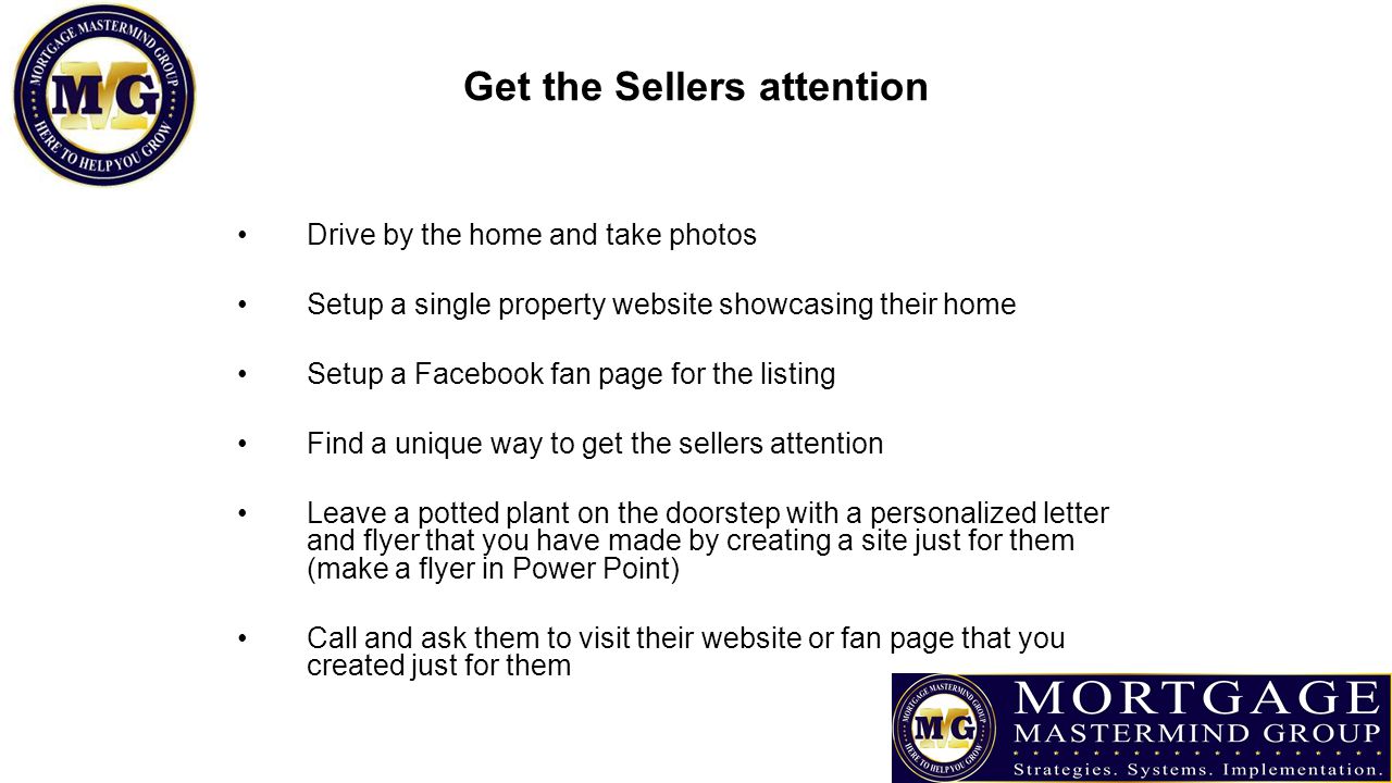 Get the Sellers attention Drive by the home and take photos Setup a single property website showcasing their home Setup a Facebook fan page for the listing Find a unique way to get the sellers attention Leave a potted plant on the doorstep with a personalized letter and flyer that you have made by creating a site just for them (make a flyer in Power Point) Call and ask them to visit their website or fan page that you created just for them