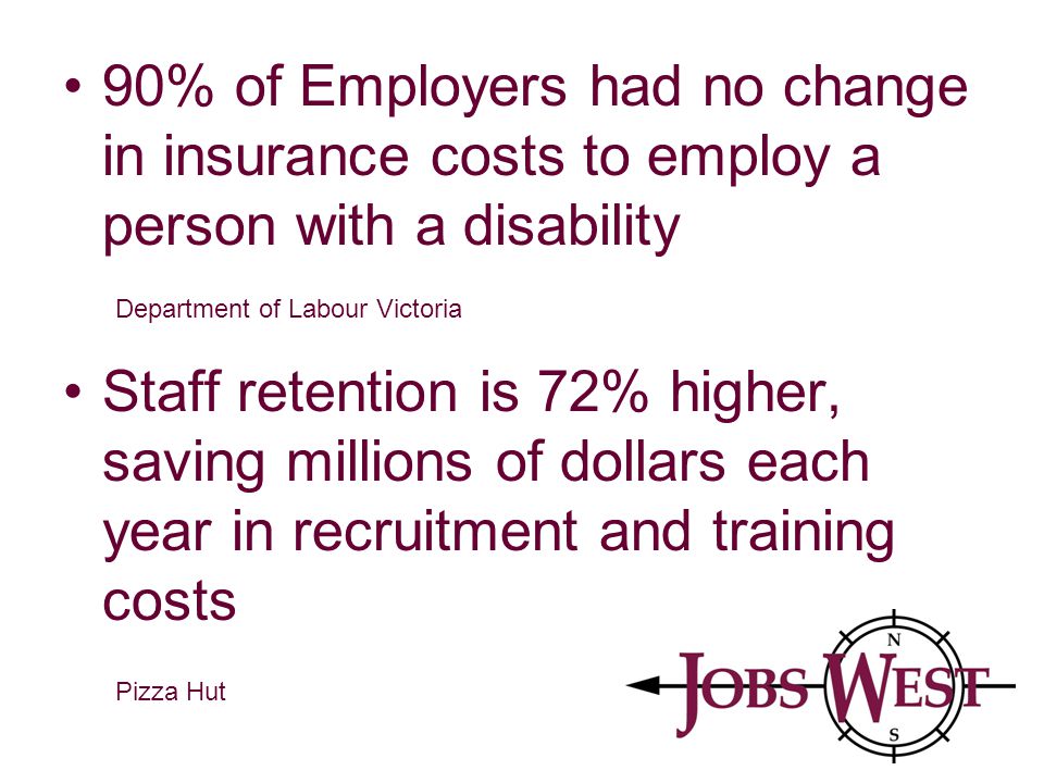 90% of Employers had no change in insurance costs to employ a person with a disability Staff retention is 72% higher, saving millions of dollars each year in recruitment and training costs Department of Labour Victoria Pizza Hut