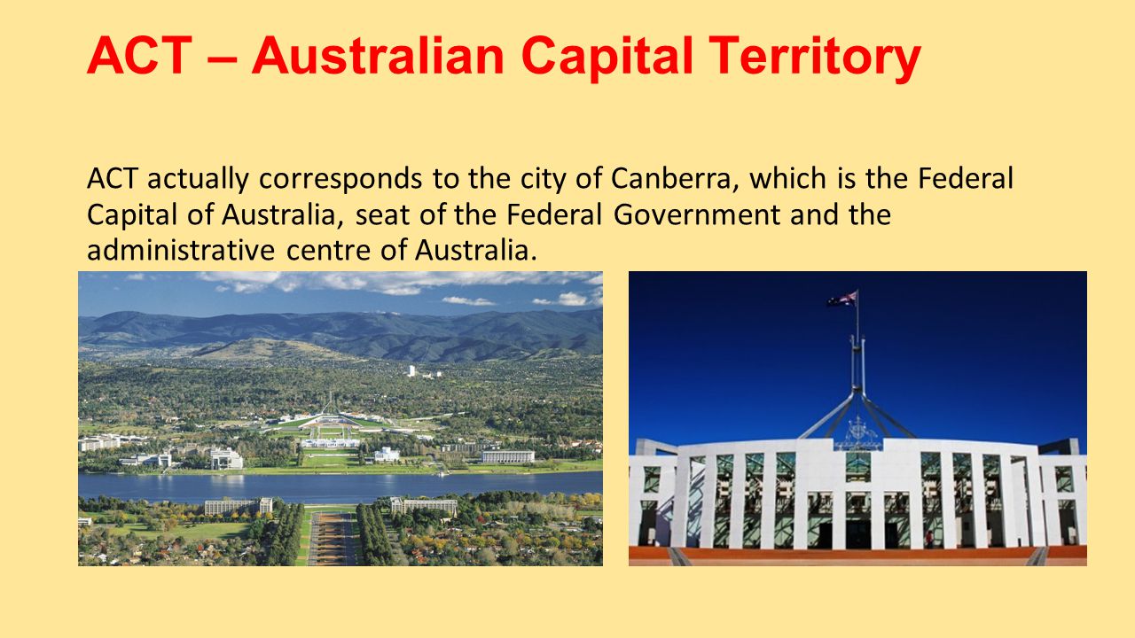 ACT – Australian Capital Territory ACT actually corresponds to the city of Canberra, which is the Federal Capital of Australia, seat of the Federal Government and the administrative centre of Australia.