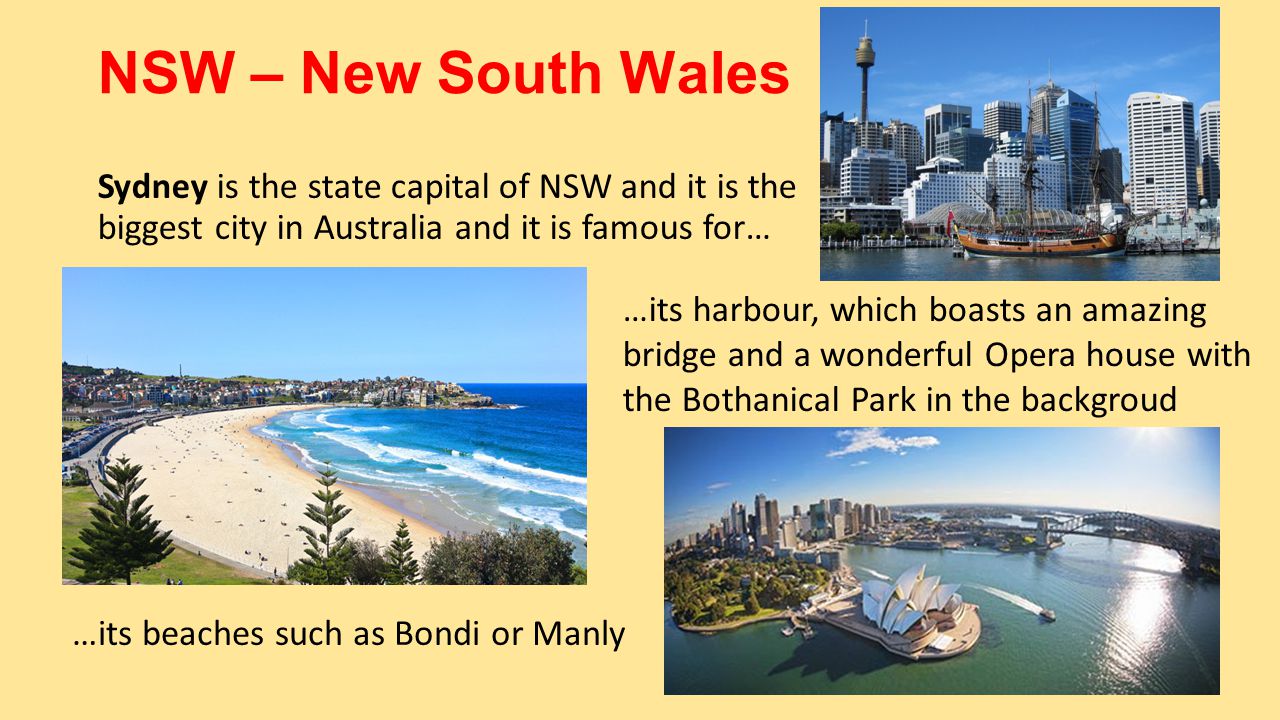 NSW – New South Wales Sydney is the state capital of NSW and it is the biggest city in Australia and it is famous for… …its harbour, which boasts an amazing bridge and a wonderful Opera house with the Bothanical Park in the backgroud …its beaches such as Bondi or Manly