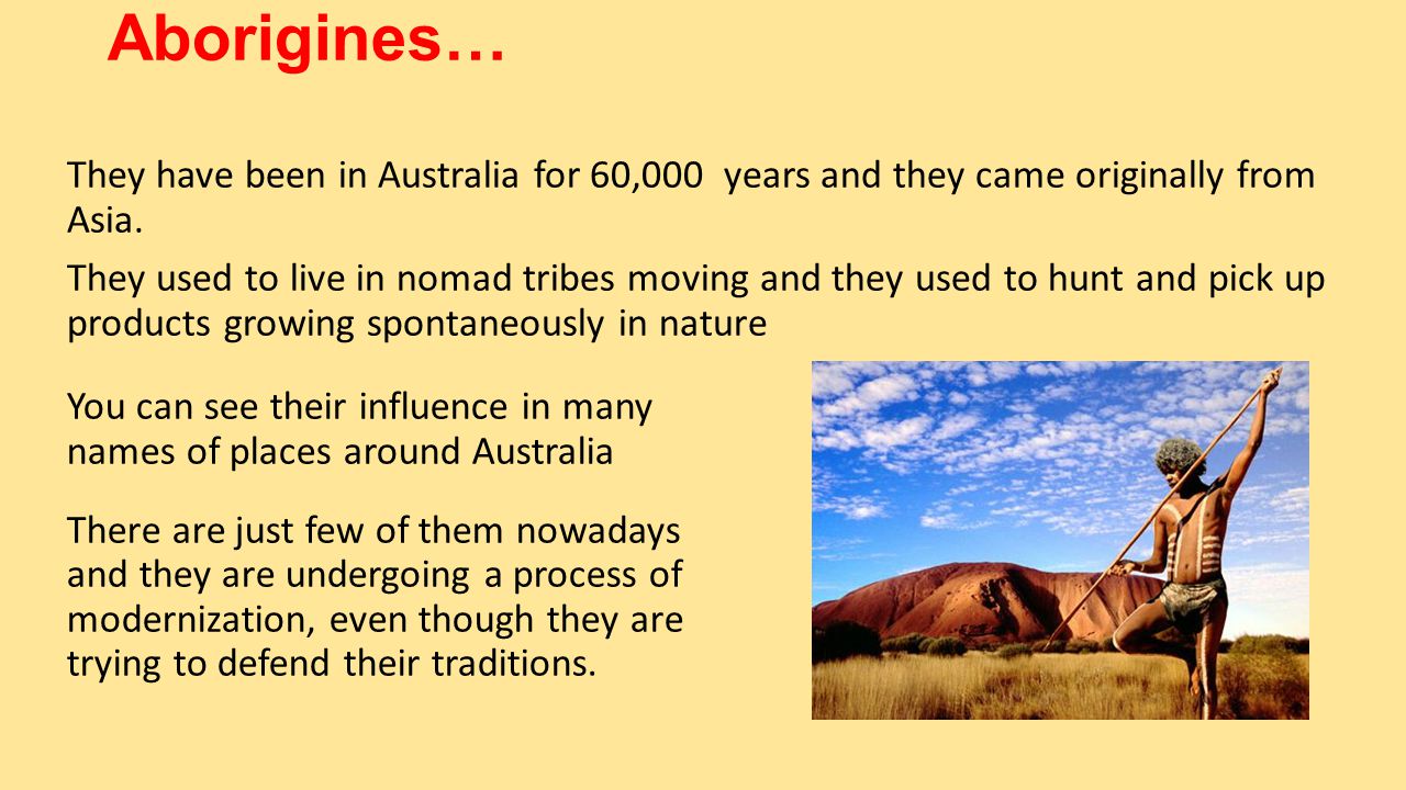 Aborigines… You can see their influence in many names of places around Australia There are just few of them nowadays and they are undergoing a process of modernization, even though they are trying to defend their traditions.