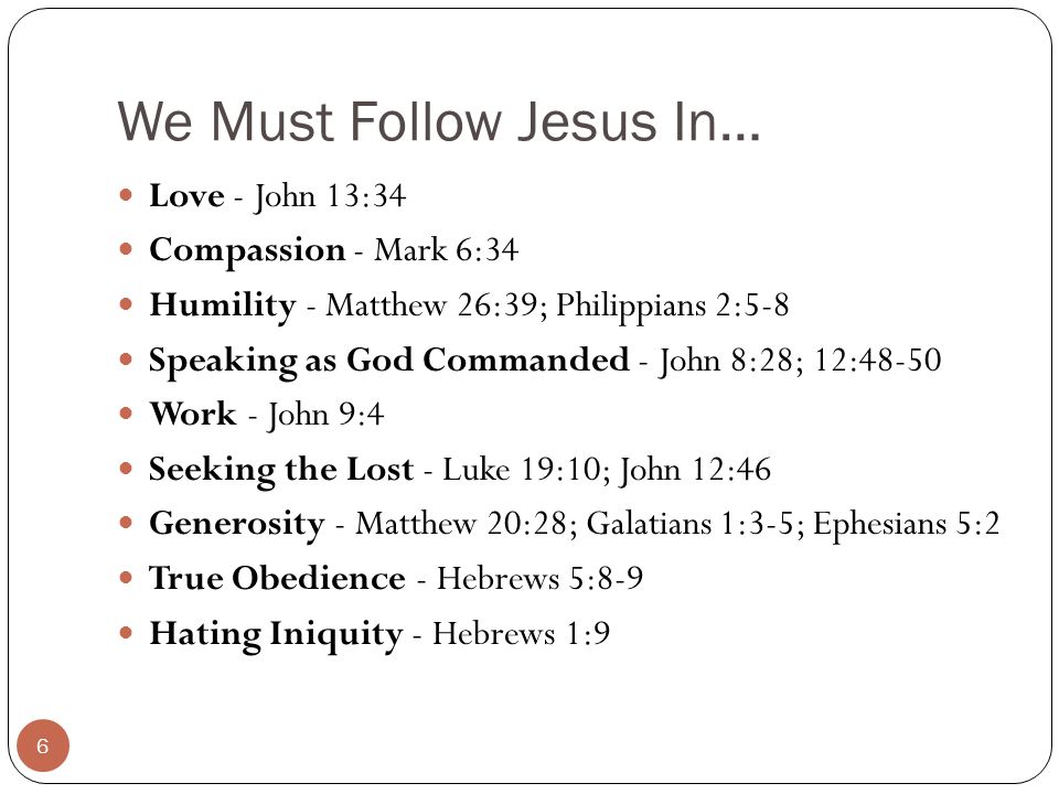 We Must Follow Jesus In… Love - John 13:34 Compassion - Mark 6:34 Humility - Matthew 26:39; Philippians 2:5-8 Speaking as God Commanded - John 8:28; 12:48-50 Work - John 9:4 Seeking the Lost - Luke 19:10; John 12:46 Generosity - Matthew 20:28; Galatians 1:3-5; Ephesians 5:2 True Obedience - Hebrews 5:8-9 Hating Iniquity - Hebrews 1:9 6
