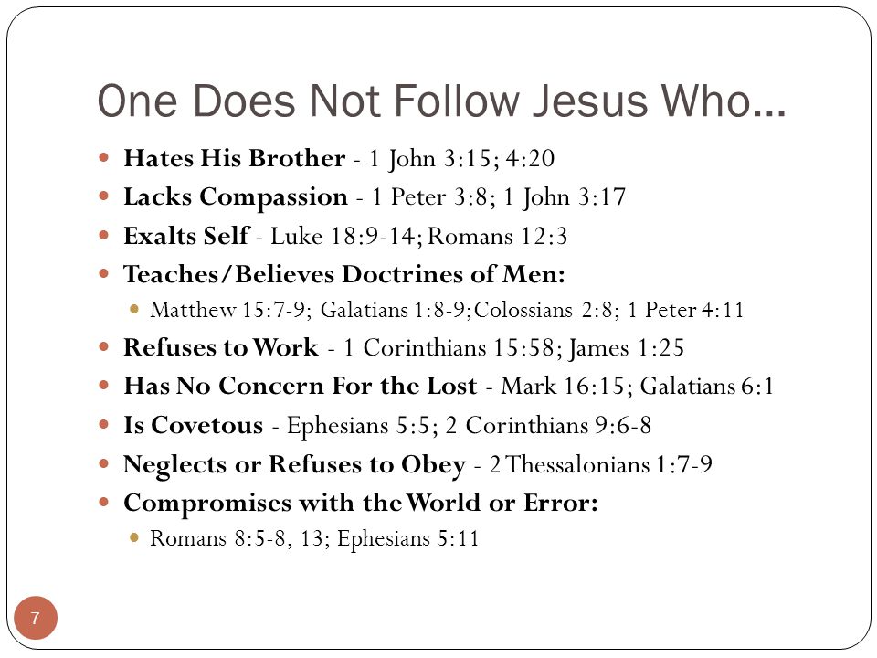 One Does Not Follow Jesus Who… Hates His Brother - 1 John 3:15; 4:20 Lacks Compassion - 1 Peter 3:8; 1 John 3:17 Exalts Self - Luke 18:9-14; Romans 12:3 Teaches/Believes Doctrines of Men: Matthew 15:7-9; Galatians 1:8-9;Colossians 2:8; 1 Peter 4:11 Refuses to Work - 1 Corinthians 15:58; James 1:25 Has No Concern For the Lost - Mark 16:15; Galatians 6:1 Is Covetous - Ephesians 5:5; 2 Corinthians 9:6-8 Neglects or Refuses to Obey - 2 Thessalonians 1:7-9 Compromises with the World or Error: Romans 8:5-8, 13; Ephesians 5:11 7