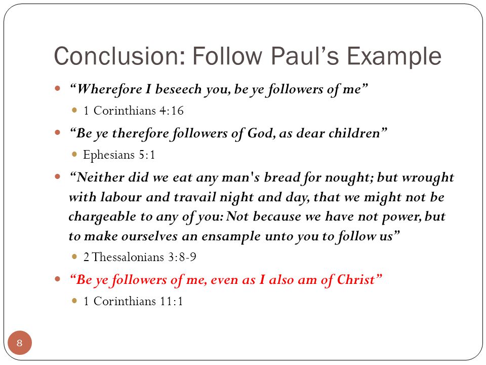 Conclusion: Follow Paul’s Example Wherefore I beseech you, be ye followers of me 1 Corinthians 4:16 Be ye therefore followers of God, as dear children Ephesians 5:1 Neither did we eat any man s bread for nought; but wrought with labour and travail night and day, that we might not be chargeable to any of you: Not because we have not power, but to make ourselves an ensample unto you to follow us 2 Thessalonians 3:8-9 Be ye followers of me, even as I also am of Christ 1 Corinthians 11:1 8