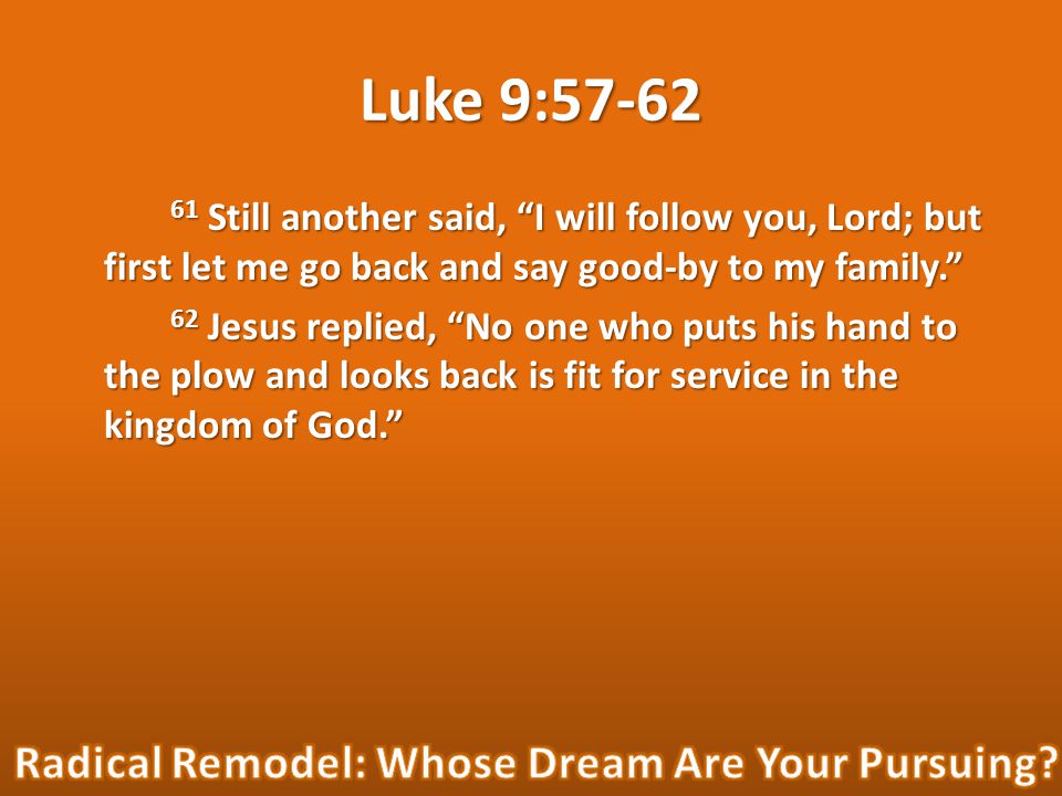 Luke 9: Still another said, I will follow you, Lord; but first let me go back and say good-by to my family. 62 Jesus replied, No one who puts his hand to the plow and looks back is fit for service in the kingdom of God.