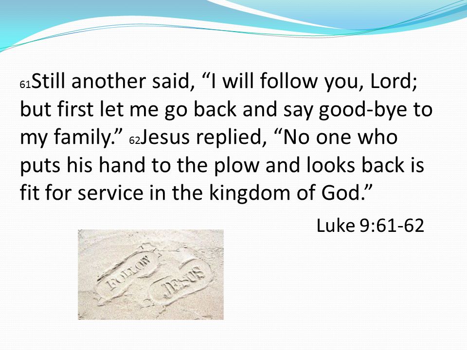 61 Still another said, I will follow you, Lord; but first let me go back and say good-bye to my family. 62 Jesus replied, No one who puts his hand to the plow and looks back is fit for service in the kingdom of God. Luke 9:61-62