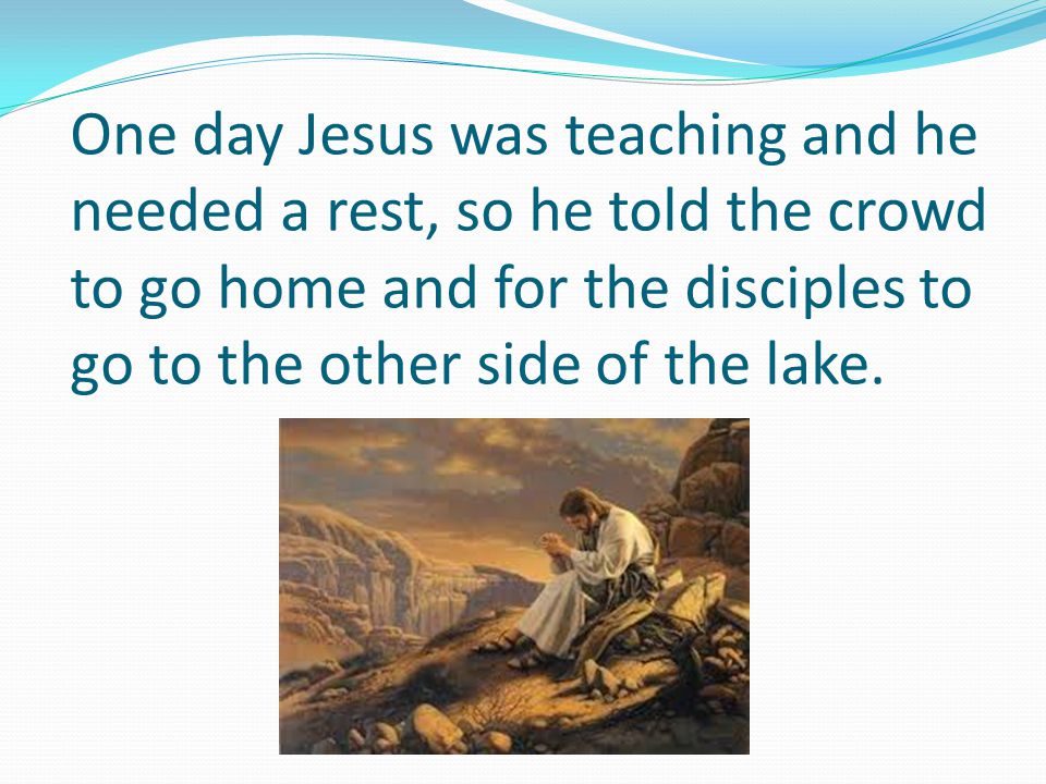 One day Jesus was teaching and he needed a rest, so he told the crowd to go home and for the disciples to go to the other side of the lake.