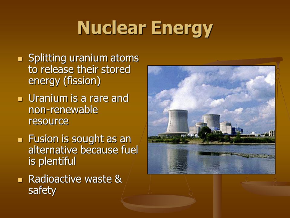 Nuclear Energy Splitting uranium atoms to release their stored energy (fission) Splitting uranium atoms to release their stored energy (fission) Uranium is a rare and non-renewable resource Uranium is a rare and non-renewable resource Fusion is sought as an alternative because fuel is plentiful Fusion is sought as an alternative because fuel is plentiful Radioactive waste & safety Radioactive waste & safety
