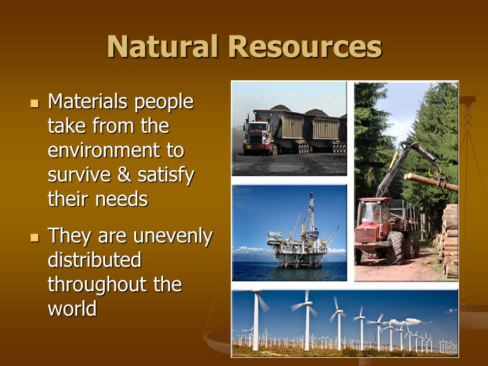 Natural Resources Materials people take from the environment to survive & satisfy their needs Materials people take from the environment to survive & satisfy their needs They are unevenly distributed throughout the world They are unevenly distributed throughout the world