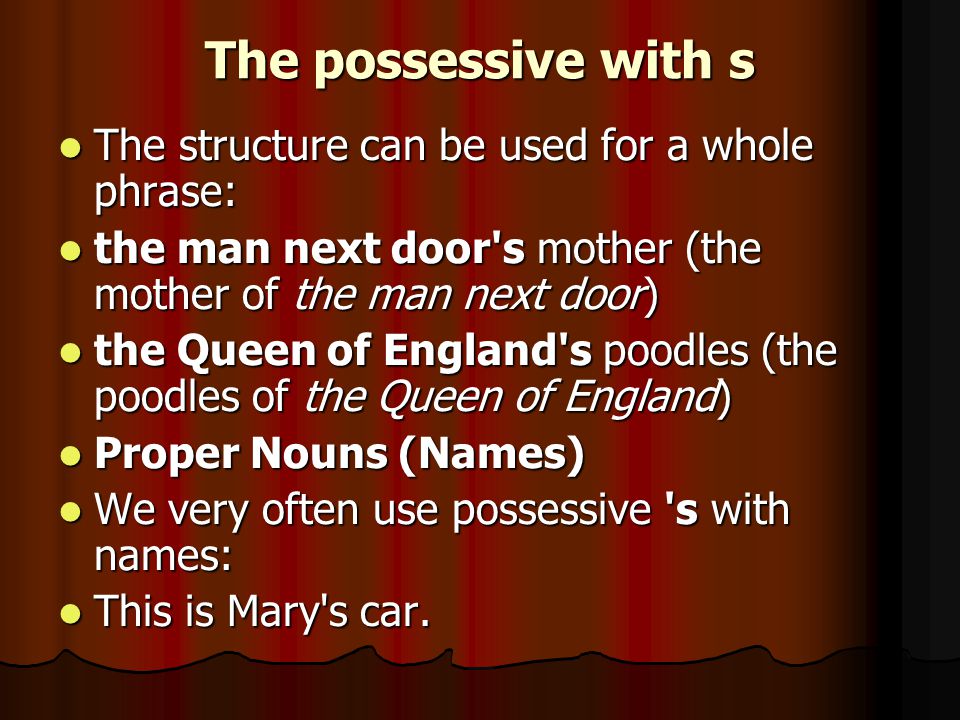 The possessive with s The structure can be used for a whole phrase: The structure can be used for a whole phrase: the man next door s mother (the mother of the man next door) the man next door s mother (the mother of the man next door) the Queen of England s poodles (the poodles of the Queen of England) the Queen of England s poodles (the poodles of the Queen of England) Proper Nouns (Names) Proper Nouns (Names) We very often use possessive s with names: We very often use possessive s with names: This is Mary s car.