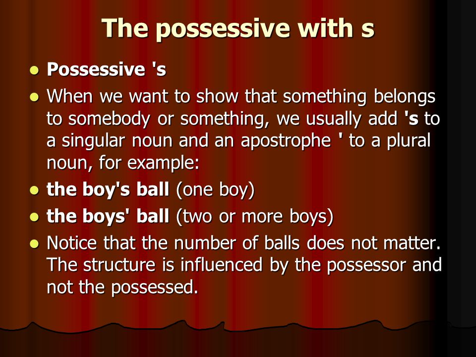 The possessive with s Possessive s Possessive s When we want to show that something belongs to somebody or something, we usually add s to a singular noun and an apostrophe to a plural noun, for example: When we want to show that something belongs to somebody or something, we usually add s to a singular noun and an apostrophe to a plural noun, for example: the boy s ball (one boy) the boy s ball (one boy) the boys ball (two or more boys) the boys ball (two or more boys) Notice that the number of balls does not matter.