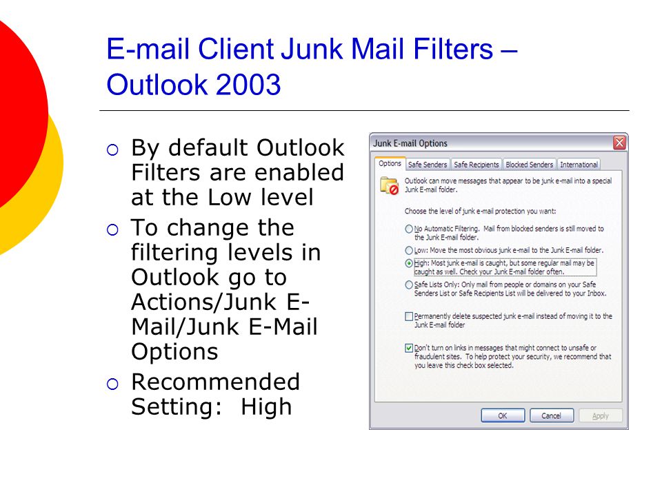 Client Junk Mail Filters – Outlook 2003  By default Outlook Filters are enabled at the Low level  To change the filtering levels in Outlook go to Actions/Junk E- Mail/Junk  Options  Recommended Setting: High