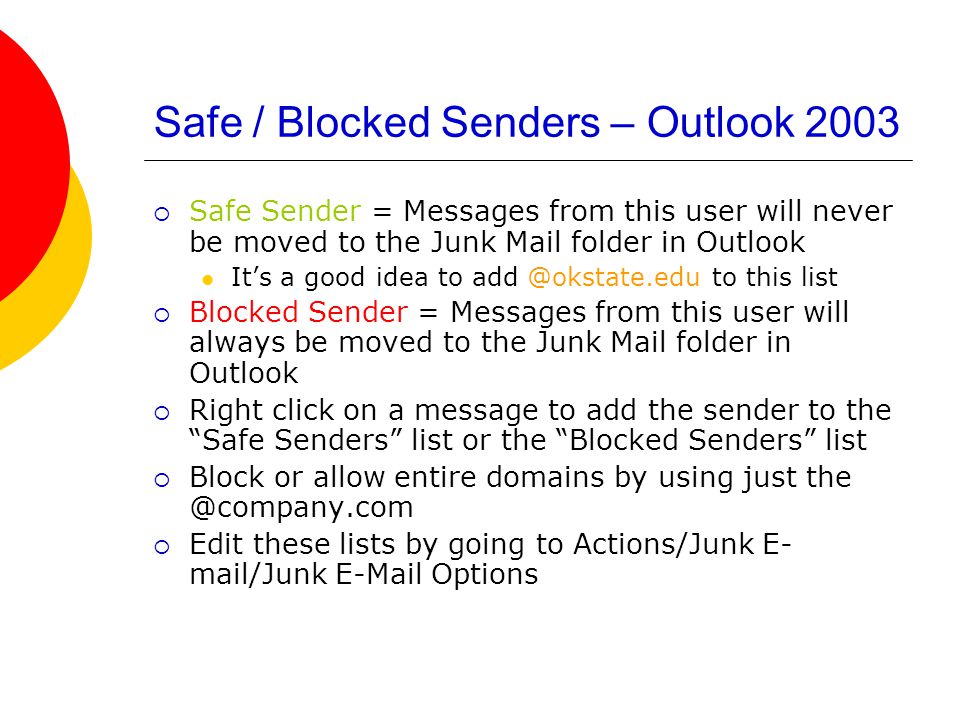Safe / Blocked Senders – Outlook 2003  Safe Sender = Messages from this user will never be moved to the Junk Mail folder in Outlook It’s a good idea to to this list  Blocked Sender = Messages from this user will always be moved to the Junk Mail folder in Outlook  Right click on a message to add the sender to the Safe Senders list or the Blocked Senders list  Block or allow entire domains by using just  Edit these lists by going to Actions/Junk E- mail/Junk  Options