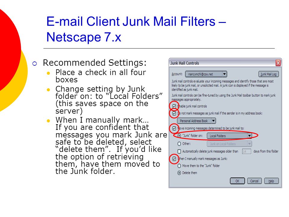 Client Junk Mail Filters – Netscape 7.x  Recommended Settings: Place a check in all four boxes Change setting by Junk folder on: to Local Folders (this saves space on the server) When I manually mark… If you are confident that messages you mark Junk are safe to be deleted, select delete them .