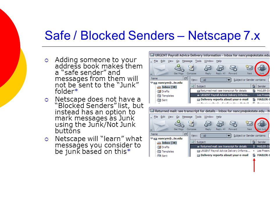 Safe / Blocked Senders – Netscape 7.x  Adding someone to your address book makes them a safe sender and messages from them will not be sent to the Junk folder*  Netscape does not have a Blocked Senders list, but instead has an option to mark messages as Junk using the Junk/Not Junk buttons  Netscape will learn what messages you consider to be junk based on this*