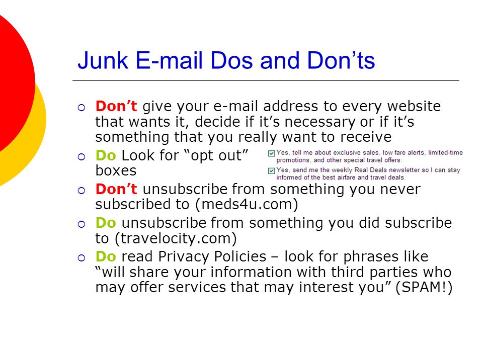 Junk  Dos and Don’ts  Don’t give your  address to every website that wants it, decide if it’s necessary or if it’s something that you really want to receive  Do Look for opt out boxes  Don’t unsubscribe from something you never subscribed to (meds4u.com)  Do unsubscribe from something you did subscribe to (travelocity.com)  Do read Privacy Policies – look for phrases like will share your information with third parties who may offer services that may interest you (SPAM!)