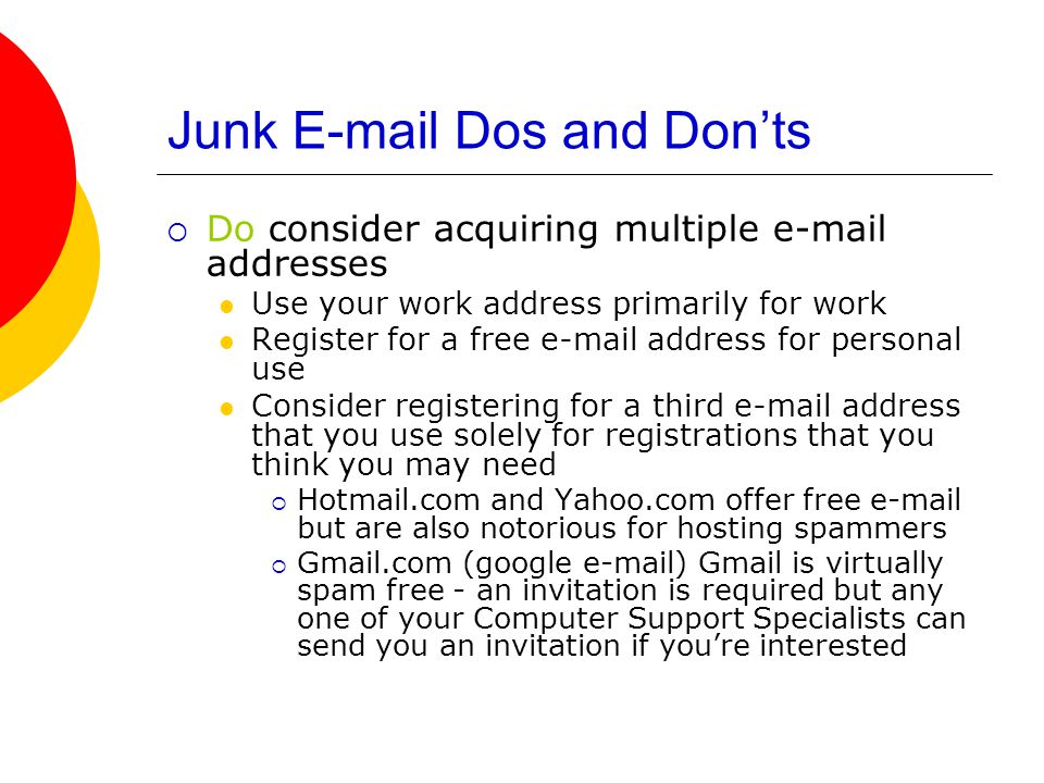 Junk  Dos and Don’ts  Do consider acquiring multiple  addresses Use your work address primarily for work Register for a free  address for personal use Consider registering for a third  address that you use solely for registrations that you think you may need  Hotmail.com and Yahoo.com offer free  but are also notorious for hosting spammers  Gmail.com (google  ) Gmail is virtually spam free - an invitation is required but any one of your Computer Support Specialists can send you an invitation if you’re interested