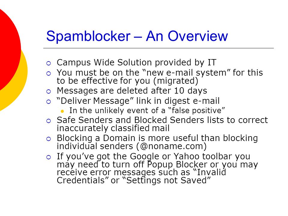 Spamblocker – An Overview  Campus Wide Solution provided by IT  You must be on the new  system for this to be effective for you (migrated)  Messages are deleted after 10 days  Deliver Message link in digest  In the unlikely event of a false positive  Safe Senders and Blocked Senders lists to correct inaccurately classified mail  Blocking a Domain is more useful than blocking individual senders  If you’ve got the Google or Yahoo toolbar you may need to turn off Popup Blocker or you may receive error messages such as Invalid Credentials or Settings not Saved