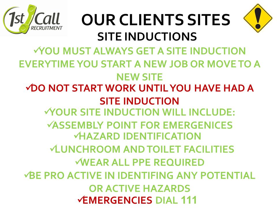 OUR CLIENTS SITES SITE INDUCTIONS YOUR SITE INDUCTION WILL INCLUDE: HAZARD IDENTIFICATION LUNCHROOM AND TOILET FACILITIES WEAR ALL PPE REQUIRED BE PRO ACTIVE IN IDENTIFING ANY POTENTIAL OR ACTIVE HAZARDS EMERGENCIES DIAL 111 YOU MUST ALWAYS GET A SITE INDUCTION EVERYTIME YOU START A NEW JOB OR MOVE TO A NEW SITE DO NOT START WORK UNTIL YOU HAVE HAD A SITE INDUCTION ASSEMBLY POINT FOR EMERGENICES
