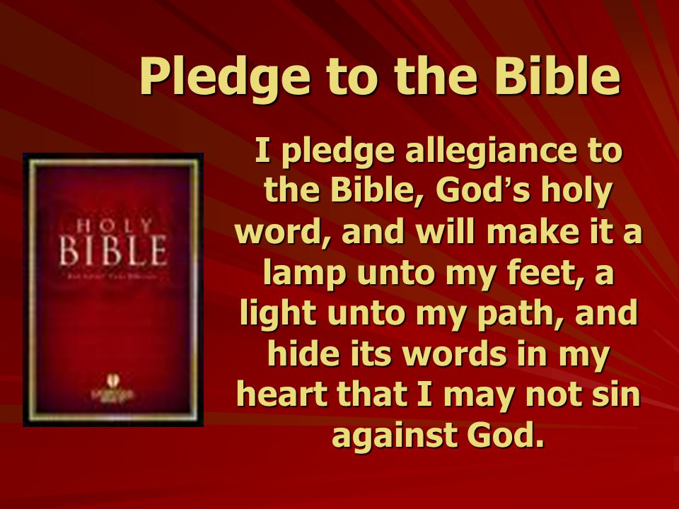 Pledge to the Bible I pledge allegiance to the Bible, God ’ s holy word, and will make it a lamp unto my feet, a light unto my path, and hide its words in my heart that I may not sin against God.