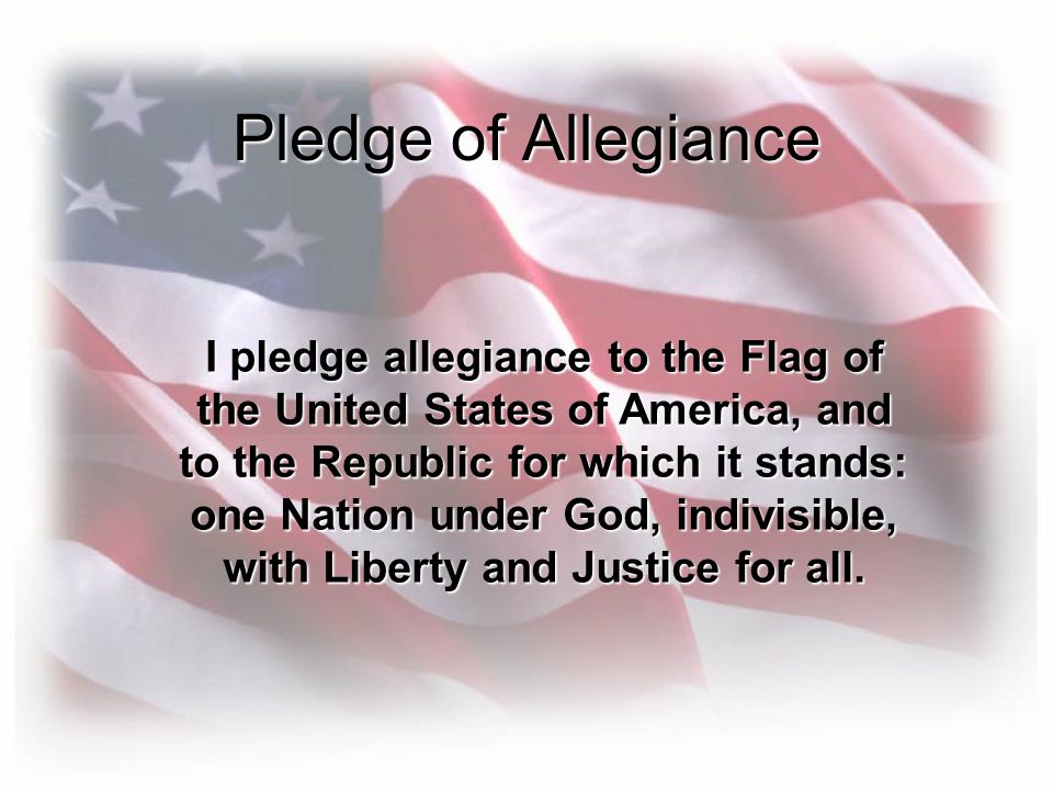 Pledge of Allegiance I pledge allegiance to the Flag of the United States of America, and to the Republic for which it stands: one Nation under God, indivisible, with Liberty and Justice for all.