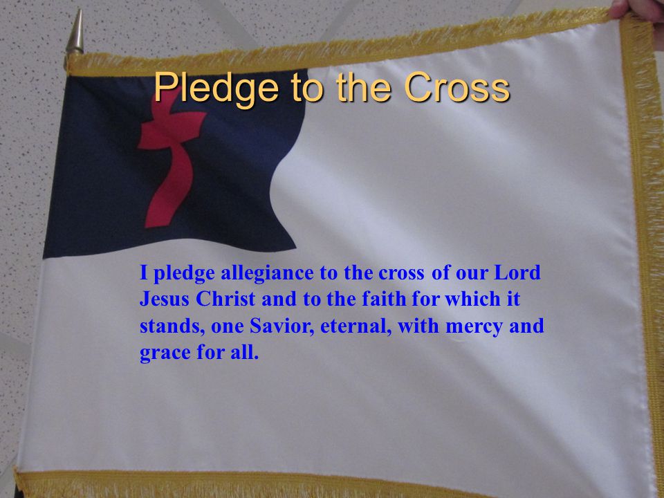 Pledge to the Cross I pledge allegiance to the cross of our Lord Jesus Christ and to the faith for which it stands, one Savior, eternal, with mercy and grace for all.