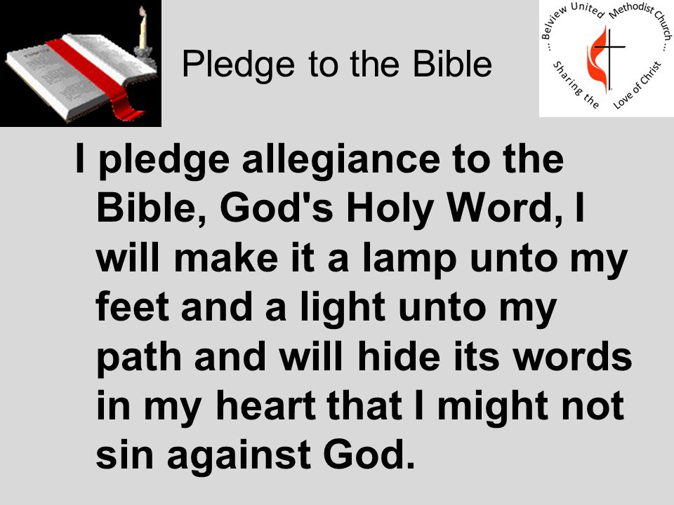 Pledge to the Bible I pledge allegiance to the Bible, God s Holy Word, I will make it a lamp unto my feet and a light unto my path and will hide its words in my heart that I might not sin against God.
