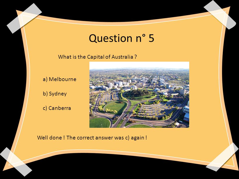 Question n° 5 What is the Capital of Australia . a) Melbourne b) Sydney c) Canberra Well done .