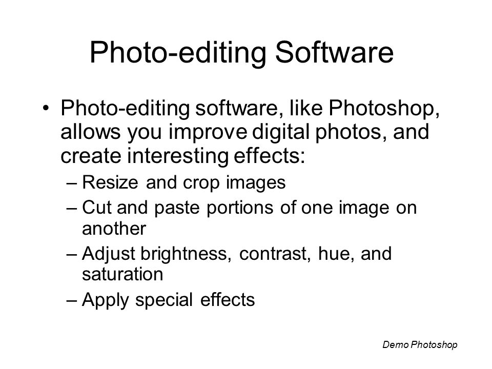 Photo-editing Software Photo-editing software, like Photoshop, allows you improve digital photos, and create interesting effects: –Resize and crop images –Cut and paste portions of one image on another –Adjust brightness, contrast, hue, and saturation –Apply special effects Demo Photoshop