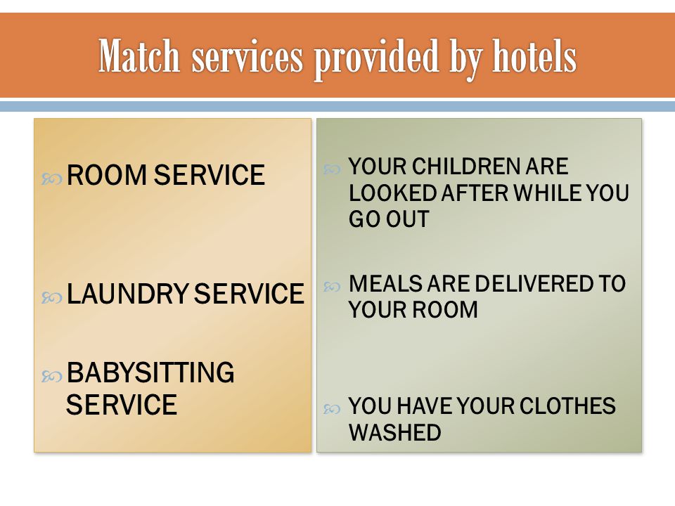  ROOM SERVICE  LAUNDRY SERVICE  BABYSITTING SERVICE  ROOM SERVICE  LAUNDRY SERVICE  BABYSITTING SERVICE  YOUR CHILDREN ARE LOOKED AFTER WHILE YOU GO OUT  MEALS ARE DELIVERED TO YOUR ROOM  YOU HAVE YOUR CLOTHES WASHED  YOUR CHILDREN ARE LOOKED AFTER WHILE YOU GO OUT  MEALS ARE DELIVERED TO YOUR ROOM  YOU HAVE YOUR CLOTHES WASHED