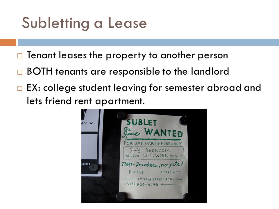 Subletting a Lease  Tenant leases the property to another person  BOTH tenants are responsible to the landlord  EX: college student leaving for semester abroad and lets friend rent apartment.