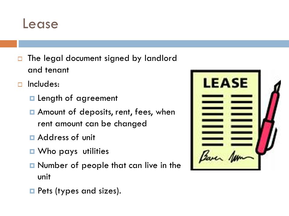 Lease  The legal document signed by landlord and tenant  Includes:  Length of agreement  Amount of deposits, rent, fees, when rent amount can be changed  Address of unit  Who pays utilities  Number of people that can live in the unit  Pets (types and sizes).