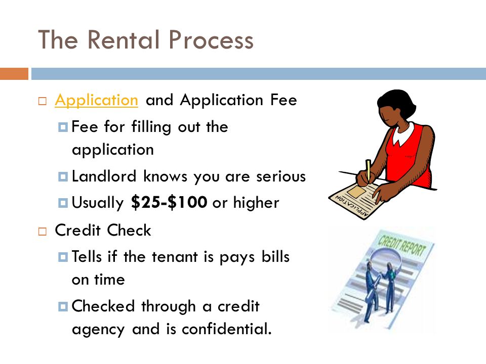 The Rental Process  Application and Application Fee Application  Fee for filling out the application  Landlord knows you are serious  Usually $25-$100 or higher  Credit Check  Tells if the tenant is pays bills on time  Checked through a credit agency and is confidential.