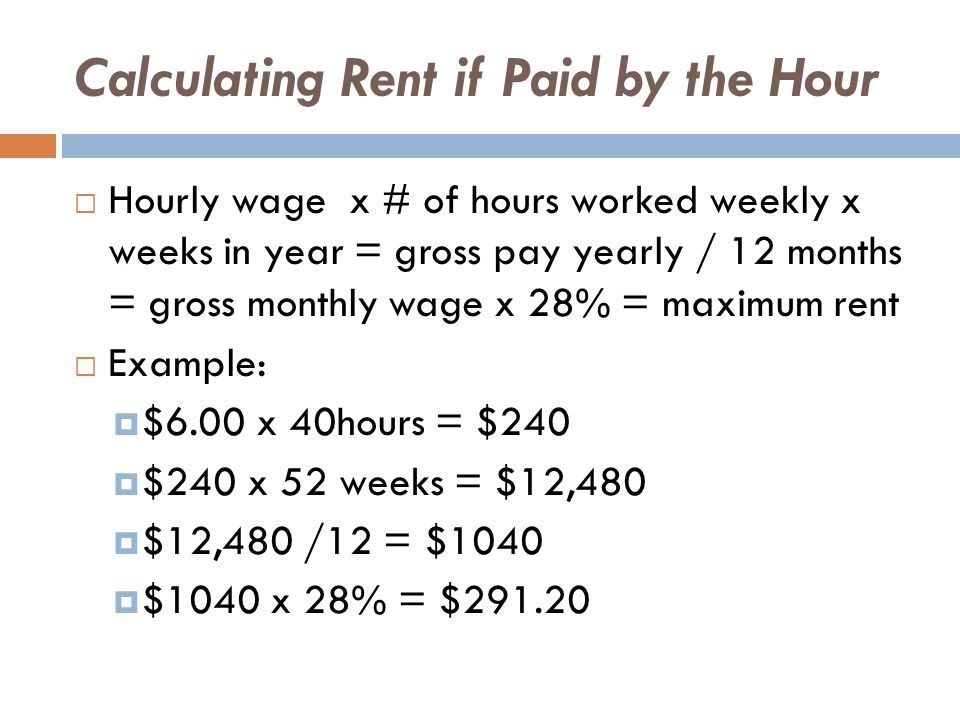 Calculating Rent if Paid by the Hour  Hourly wage x # of hours worked weekly x weeks in year = gross pay yearly / 12 months = gross monthly wage x 28% = maximum rent  Example:  $6.00 x 40hours = $240  $240 x 52 weeks = $12,480  $12,480 /12 = $1040  $1040 x 28% = $291.20